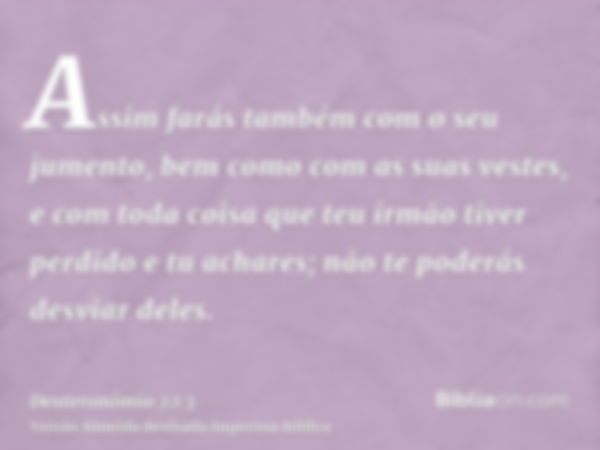 Assim farás também com o seu jumento, bem como com as suas vestes, e com toda coisa que teu irmão tiver perdido e tu achares; não te poderás desviar deles.