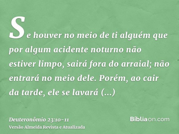 Se houver no meio de ti alguém que por algum acidente noturno não estiver limpo, sairá fora do arraial; não entrará no meio dele.Porém, ao cair da tarde, ele se