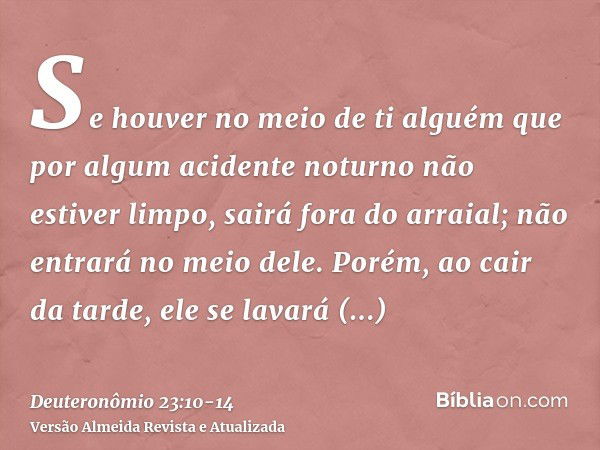 Se houver no meio de ti alguém que por algum acidente noturno não estiver limpo, sairá fora do arraial; não entrará no meio dele.Porém, ao cair da tarde, ele se