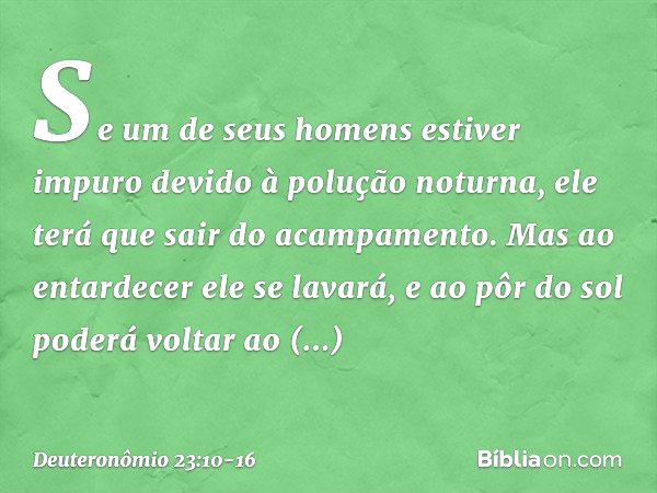 Se um de seus homens estiver impuro devido à polução noturna, ele terá que sair do acampamento. Mas ao entardecer ele se lavará, e ao pôr do sol poderá voltar a