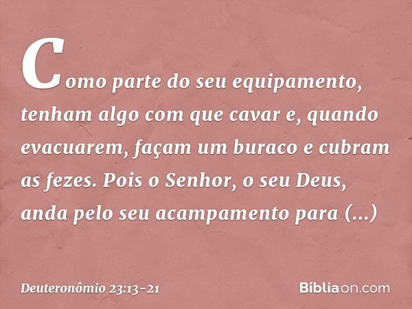 Como parte do seu equipamento, tenham algo com que cavar e, quando evacuarem, façam um buraco e cubram as fezes. Pois o Senhor, o seu Deus, anda pelo seu acampa