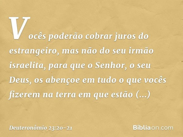 Vocês poderão cobrar juros do estrangeiro, mas não do seu irmão israelita, para que o Senhor, o seu Deus, os abençoe em tudo o que vocês fizerem na terra em que