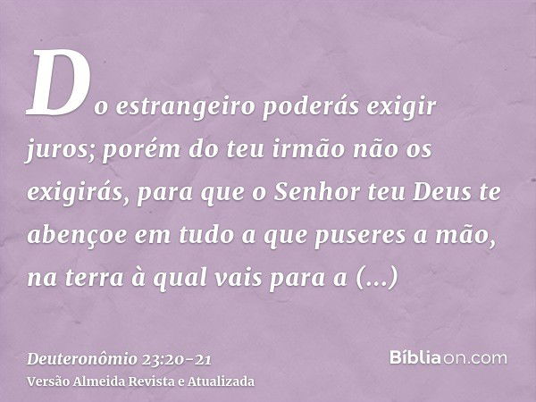 Do estrangeiro poderás exigir juros; porém do teu irmão não os exigirás, para que o Senhor teu Deus te abençoe em tudo a que puseres a mão, na terra à qual vais