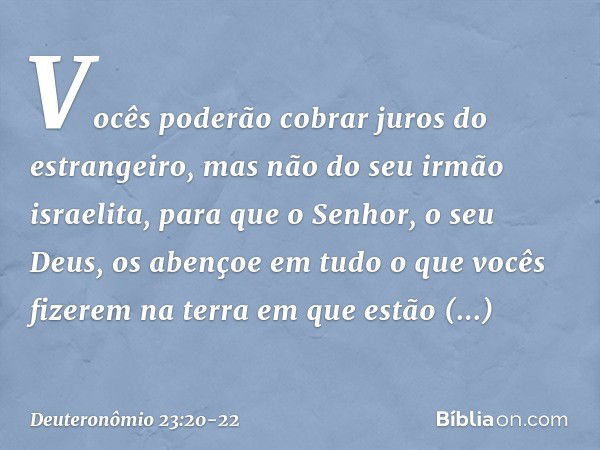 Vocês poderão cobrar juros do estrangeiro, mas não do seu irmão israelita, para que o Senhor, o seu Deus, os abençoe em tudo o que vocês fizerem na terra em que