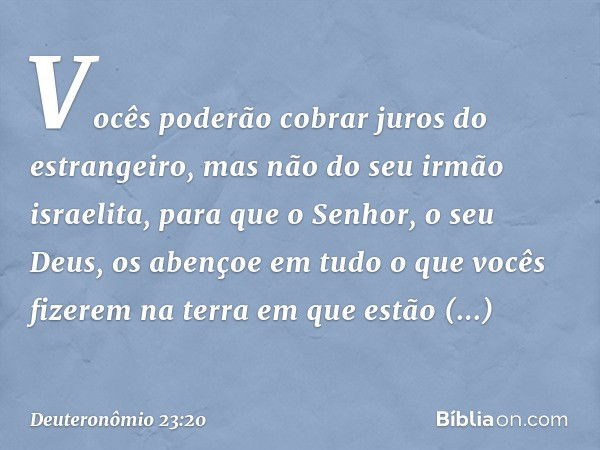 Vocês poderão cobrar juros do estrangeiro, mas não do seu irmão israelita, para que o Senhor, o seu Deus, os abençoe em tudo o que vocês fizerem na terra em que