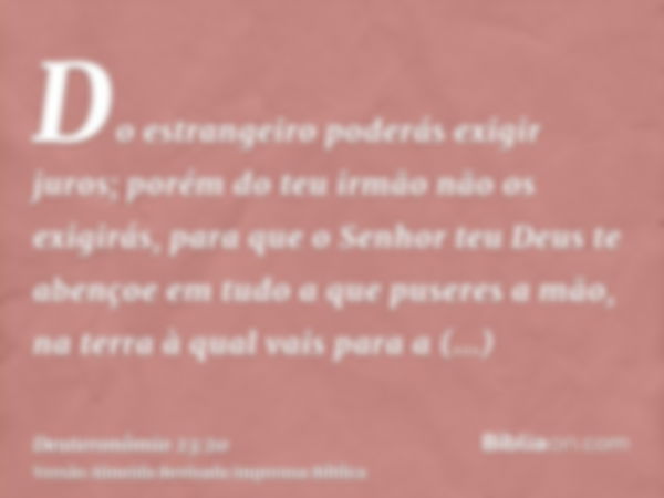 Do estrangeiro poderás exigir juros; porém do teu irmão não os exigirás, para que o Senhor teu Deus te abençoe em tudo a que puseres a mão, na terra à qual vais