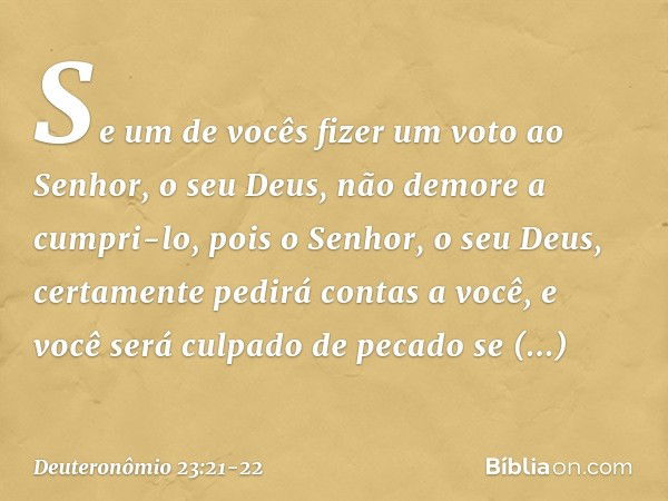 "Se um de vocês fizer um voto ao Senhor, o seu Deus, não demore a cumpri-lo, pois o Senhor, o seu Deus, certamente pedirá contas a você, e você será culpado de 