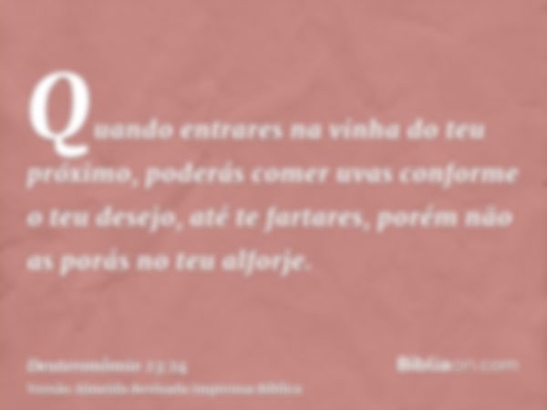 Quando entrares na vinha do teu próximo, poderás comer uvas conforme o teu desejo, até te fartares, porém não as porás no teu alforje.