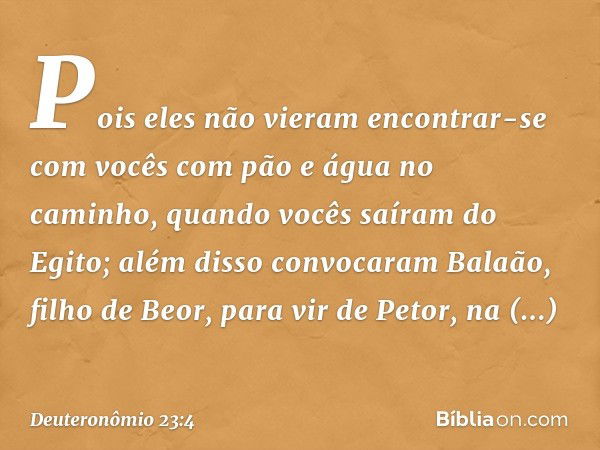 Pois eles não vieram encontrar-se com vocês com pão e água no caminho, quando vocês saíram do Egito; além disso convocaram Balaão, filho de Beor, para vir de Pe