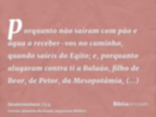 porquanto não saíram com pão e água a receber-vos no caminho, quando saíeis do Egito; e, porquanto alugaram contra ti a Balaão, filho de Beor, de Petor, da Meso