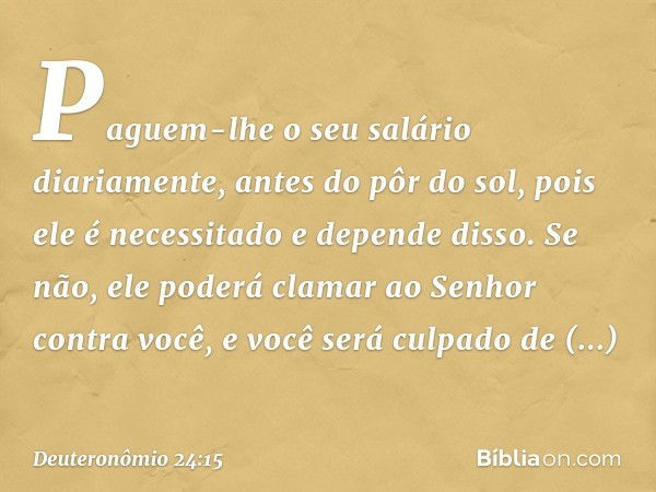 Paguem-lhe o seu salário diariamente, antes do pôr do sol, pois ele é necessitado e depende disso. Se não, ele poderá clamar ao Senhor contra você, e você será 