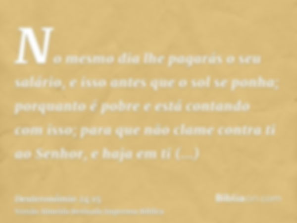 No mesmo dia lhe pagarás o seu salário, e isso antes que o sol se ponha; porquanto é pobre e está contando com isso; para que não clame contra ti ao Senhor, e h