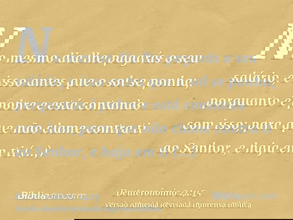No mesmo dia lhe pagarás o seu salário, e isso antes que o sol se ponha; porquanto é pobre e está contando com isso; para que não clame contra ti ao Senhor, e h