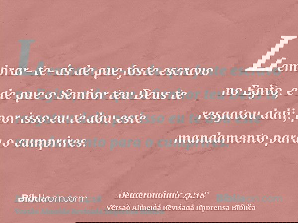 Lembrar-te-ás de que foste escravo no Egito, e de que o Senhor teu Deus te resgatou dali; por isso eu te dou este mandamento para o cumprires.