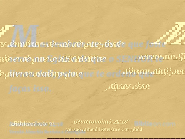 Mas lembrar-te-ás de que foste servo no Egito e de que o SENHOR te livrou dali; pelo que te ordeno que faças isso.