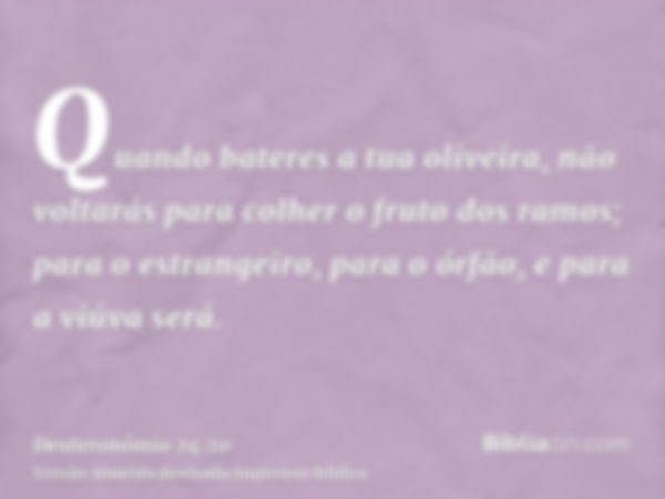 Quando bateres a tua oliveira, não voltarás para colher o fruto dos ramos; para o estrangeiro, para o órfão, e para a viúva será.