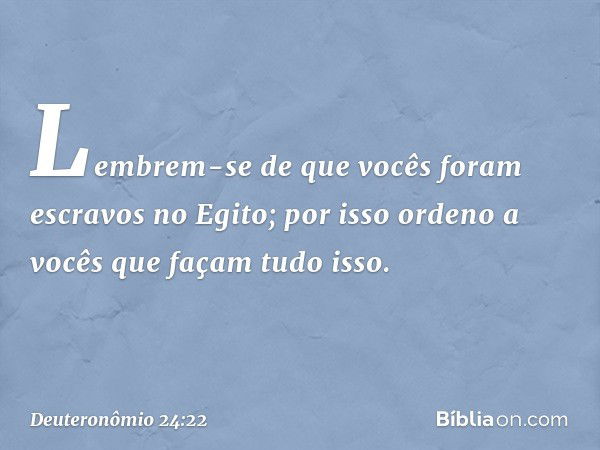 Lembrem-se de que vocês foram escravos no Egito; por isso ordeno a vocês que façam tudo isso. -- Deuteronômio 24:22