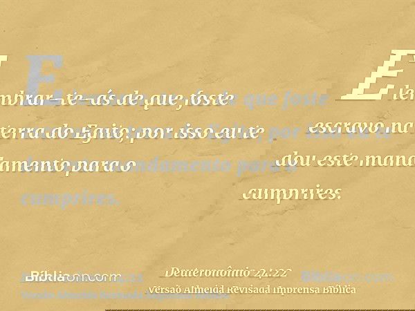 E lembrar-te-ás de que foste escravo na terra do Egito; por isso eu te dou este mandamento para o cumprires.