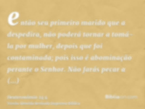 então seu primeiro marido que a despedira, não poderá tornar a tomá-la por mulher, depois que foi contaminada; pois isso é abominação perante o Senhor. Não fará