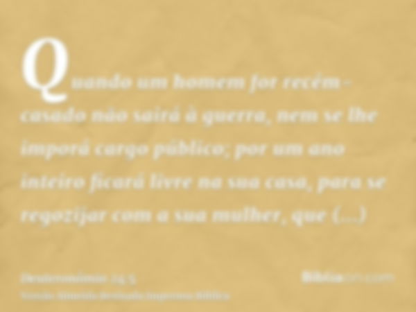 Quando um homem for recém-casado não sairá à guerra, nem se lhe imporá cargo público; por um ano inteiro ficará livre na sua casa, para se regozijar com a sua m