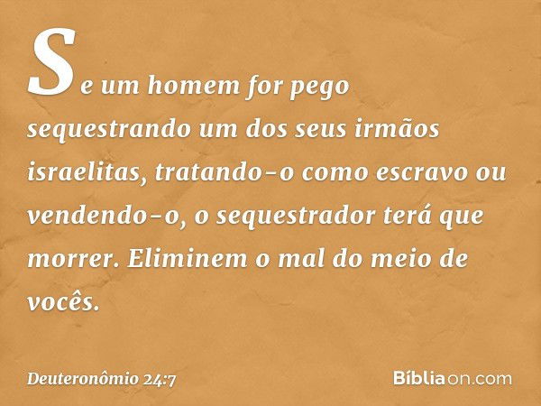 "Se um homem for pego sequestrando um dos seus irmãos israelitas, tratando-o como escravo ou vendendo-o, o sequestrador terá que morrer. Eliminem o mal do meio 