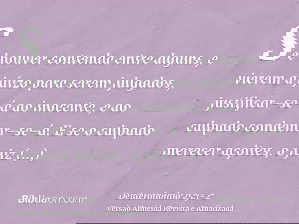 Se houver contenda entre alguns, e vierem a juízo para serem julgados, justificar-se-á ao inocente, e ao culpado condenar-se-á.E se o culpado merecer açoites, o