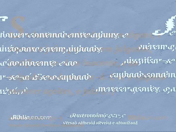 Se houver contenda entre alguns, e vierem a juízo para serem julgados, justificar-se-á ao inocente, e ao culpado condenar-se-á.E se o culpado merecer açoites, o