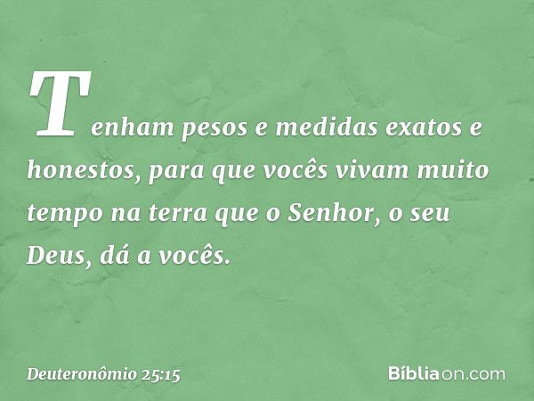 Tenham pesos e medidas exatos e honestos, para que vocês vivam muito tempo na terra que o Senhor, o seu Deus, dá a vocês. -- Deuteronômio 25:15