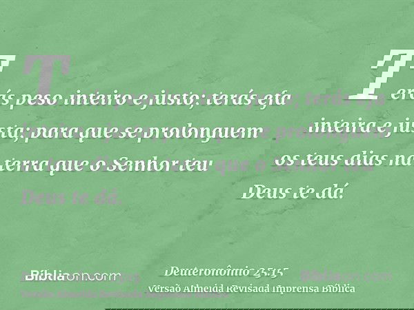 Terás peso inteiro e justo; terás efa inteira e justa; para que se prolonguem os teus dias na terra que o Senhor teu Deus te dá.