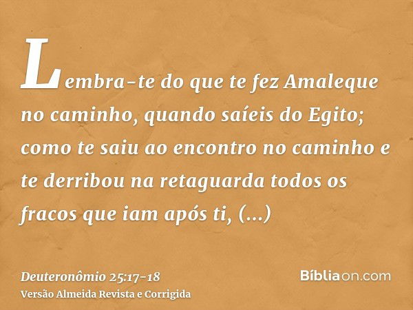 Lembra-te do que te fez Amaleque no caminho, quando saíeis do Egito;como te saiu ao encontro no caminho e te derribou na retaguarda todos os fracos que iam após