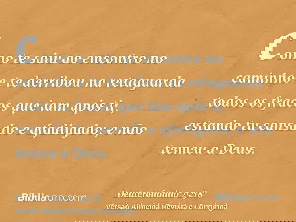 como te saiu ao encontro no caminho e te derribou na retaguarda todos os fracos que iam após ti, estando tu cansado e afadigado; e não temeu a Deus.