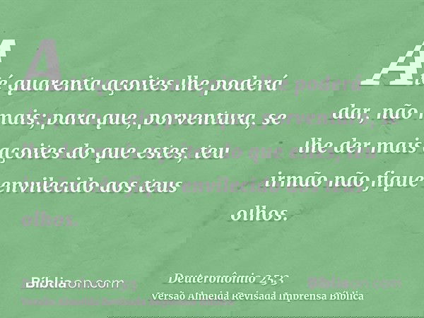Até quarenta açoites lhe poderá dar, não mais; para que, porventura, se lhe der mais açoites do que estes, teu irmão não fique envilecido aos teus olhos.