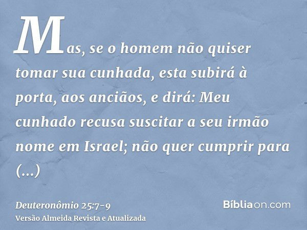 Mas, se o homem não quiser tomar sua cunhada, esta subirá à porta, aos anciãos, e dirá: Meu cunhado recusa suscitar a seu irmão nome em Israel; não quer cumprir