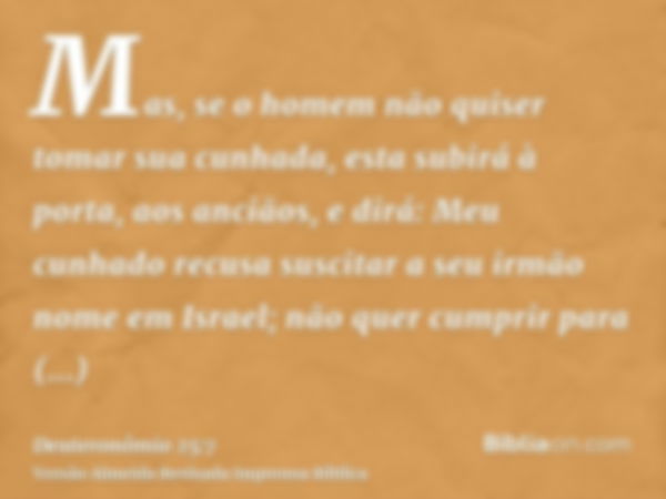 Mas, se o homem não quiser tomar sua cunhada, esta subirá à porta, aos anciãos, e dirá: Meu cunhado recusa suscitar a seu irmão nome em Israel; não quer cumprir