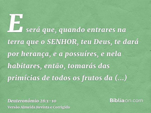 E será que, quando entrares na terra que o SENHOR, teu Deus, te dará por herança, e a possuíres, e nela habitares,então, tomarás das primícias de todos os fruto