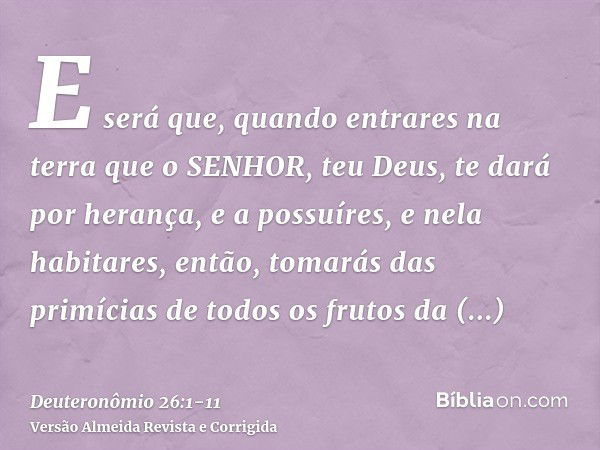 E será que, quando entrares na terra que o SENHOR, teu Deus, te dará por herança, e a possuíres, e nela habitares,então, tomarás das primícias de todos os fruto