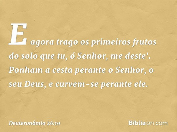 E agora trago os primeiros frutos do solo que tu, ó Senhor, me deste'. Ponham a cesta perante o Senhor, o seu Deus, e curvem-se perante ele. -- Deuteronômio 26: