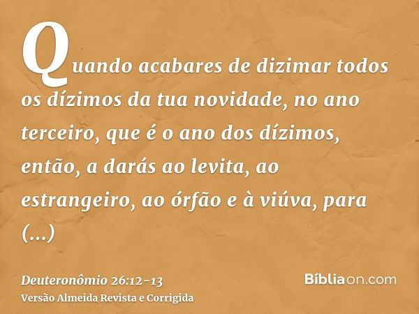 Quando acabares de dizimar todos os dízimos da tua novidade, no ano terceiro, que é o ano dos dízimos, então, a darás ao levita, ao estrangeiro, ao órfão e à vi