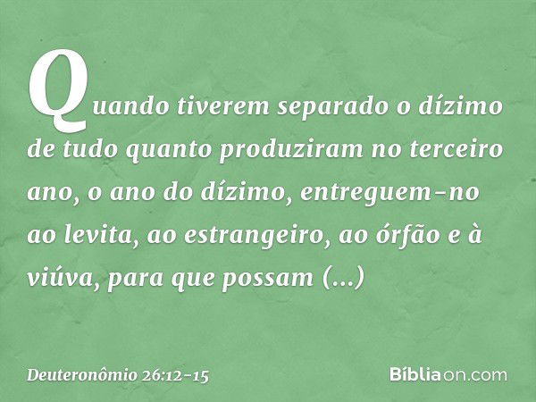 "Quando tiverem separado o dízimo de tudo quanto produziram no terceiro ano, o ano do dízimo, entreguem-no ao levita, ao estrangeiro, ao órfão e à viúva, para q