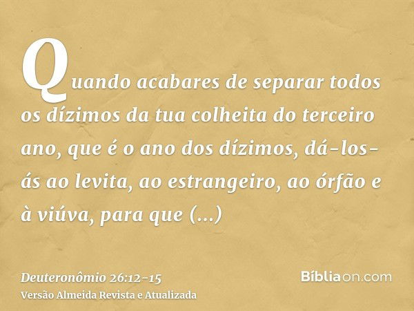 Quando acabares de separar todos os dízimos da tua colheita do terceiro ano, que é o ano dos dízimos, dá-los-ás ao levita, ao estrangeiro, ao órfão e à viúva, p