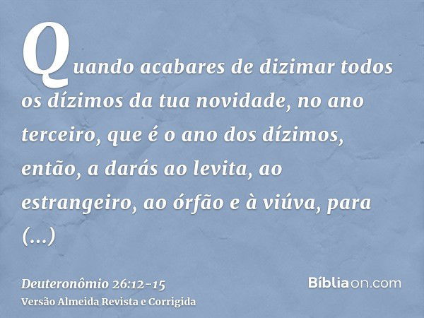 Quando acabares de dizimar todos os dízimos da tua novidade, no ano terceiro, que é o ano dos dízimos, então, a darás ao levita, ao estrangeiro, ao órfão e à vi