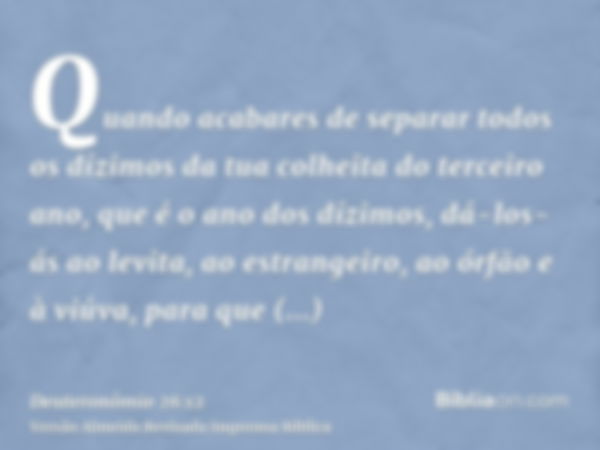 Quando acabares de separar todos os dízimos da tua colheita do terceiro ano, que é o ano dos dízimos, dá-los-ás ao levita, ao estrangeiro, ao órfão e à viúva, p