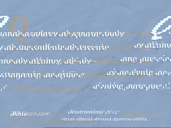Quando acabares de separar todos os dízimos da tua colheita do terceiro ano, que é o ano dos dízimos, dá-los-ás ao levita, ao estrangeiro, ao órfão e à viúva, p