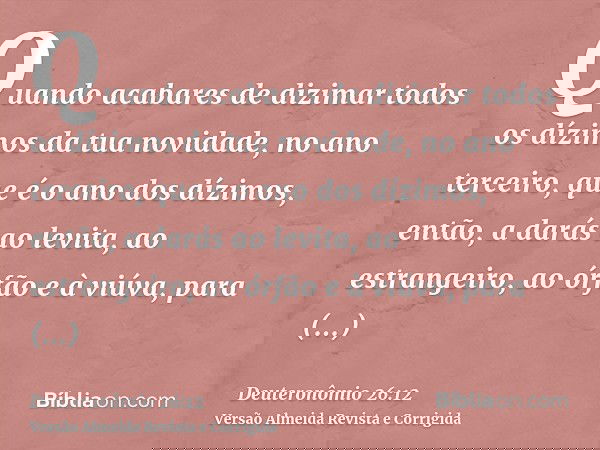 Quando acabares de dizimar todos os dízimos da tua novidade, no ano terceiro, que é o ano dos dízimos, então, a darás ao levita, ao estrangeiro, ao órfão e à vi
