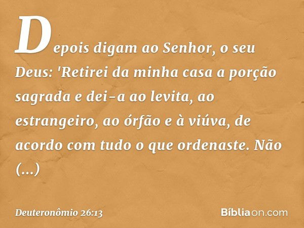 Depois digam ao Senhor, o seu Deus: 'Retirei da minha casa a porção sagrada e dei-a ao levita, ao estrangeiro, ao órfão e à viúva, de acordo com tudo o que orde