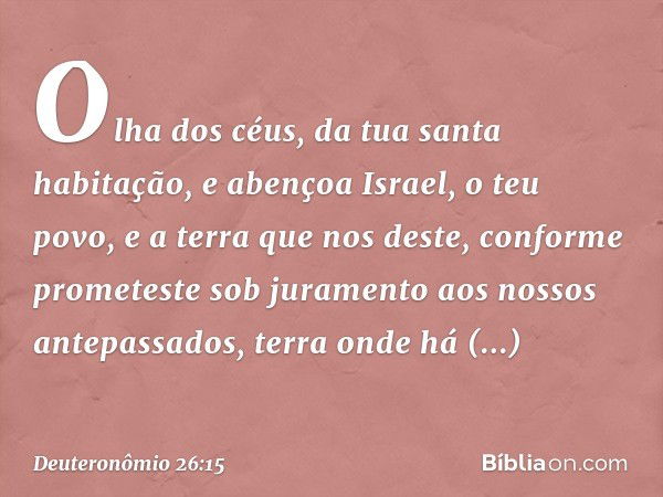 Olha dos céus, da tua santa habitação, e abençoa Israel, o teu povo, e a terra que nos deste, conforme prometeste sob juramento aos nossos antepassados, terra o