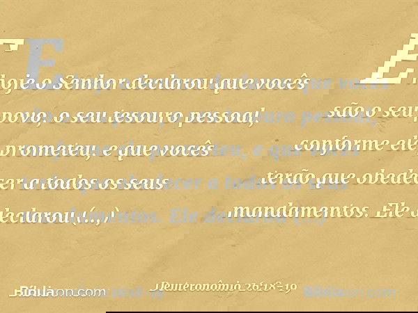 E hoje o Senhor declarou que vocês são o seu povo, o seu tesouro pessoal, conforme ele prometeu, e que vocês terão que obedecer a todos os seus mandamentos. Ele
