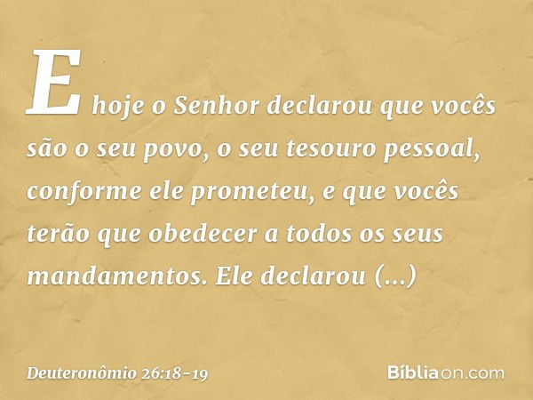 E hoje o Senhor declarou que vocês são o seu povo, o seu tesouro pessoal, conforme ele prometeu, e que vocês terão que obedecer a todos os seus mandamentos. Ele