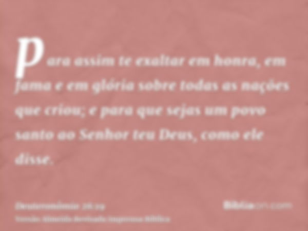 para assim te exaltar em honra, em fama e em glória sobre todas as nações que criou; e para que sejas um povo santo ao Senhor teu Deus, como ele disse.