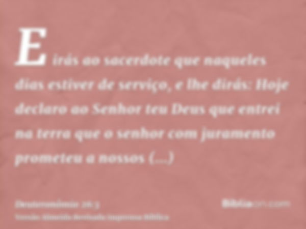 E irás ao sacerdote que naqueles dias estiver de serviço, e lhe dirás: Hoje declaro ao Senhor teu Deus que entrei na terra que o senhor com juramento prometeu a